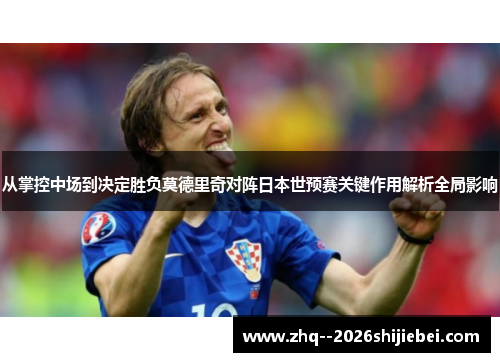 从掌控中场到决定胜负莫德里奇对阵日本世预赛关键作用解析全局影响