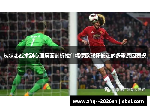 从状态战术到心理层面剖析拉什福德欧联杯低迷的多重原因表现