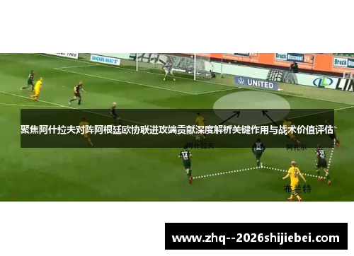 聚焦阿什拉夫对阵阿根廷欧协联进攻端贡献深度解析关键作用与战术价值评估