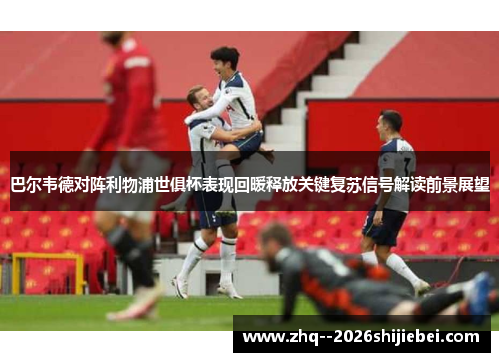 巴尔韦德对阵利物浦世俱杯表现回暖释放关键复苏信号解读前景展望