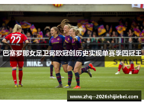 巴塞罗那女足卫冕欧冠创历史实现单赛季四冠王