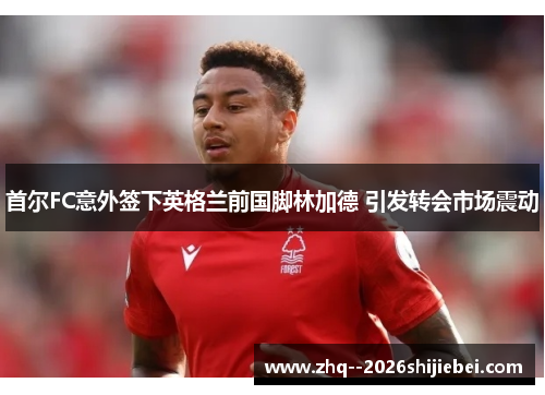 首尔FC意外签下英格兰前国脚林加德 引发转会市场震动