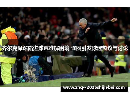 齐尔克泽深陷进球荒难解困境 怪圈引发球迷热议与讨论