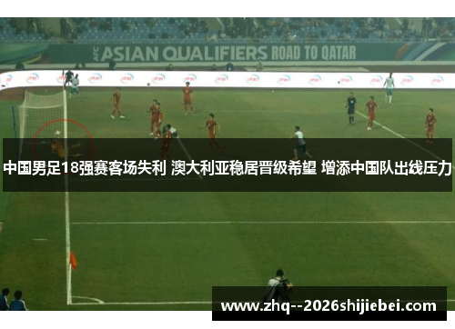 中国男足18强赛客场失利 澳大利亚稳居晋级希望 增添中国队出线压力