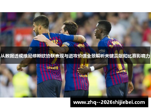 从数据透视维尼修斯欧协联表现与进攻价值全景解析关键贡献和比赛影响力