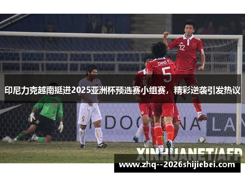 印尼力克越南挺进2025亚洲杯预选赛小组赛,精彩逆袭引发热议